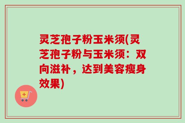 灵芝孢子粉玉米须(灵芝孢子粉与玉米须:双向滋补,达到美容瘦身效果) 灵芝孢子粉玉米须(灵芝孢子粉与玉米须:双向滋补,达到美容瘦身效果)