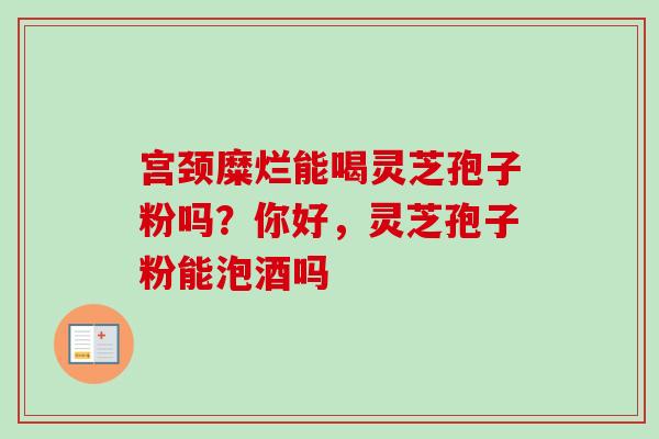 宫颈糜烂能喝灵芝孢子粉吗?你好,灵芝孢子粉能泡酒吗 宫颈糜烂能喝灵芝孢子粉吗?你好,灵芝孢子粉能泡酒吗