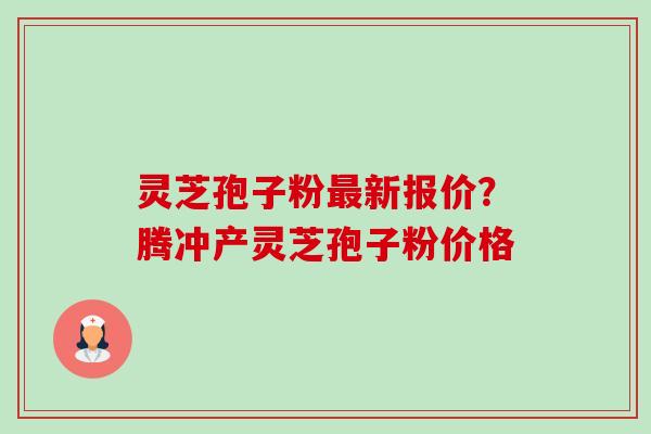 灵芝孢子粉新报价?腾冲产灵芝孢子粉价格 灵芝孢子粉新报价?腾冲产灵芝孢子粉价格