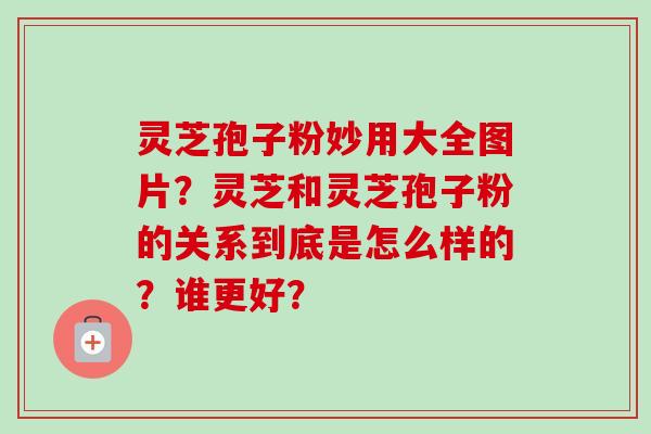 灵芝孢子粉妙用大全图片?灵芝和灵芝孢子粉的关系到底是怎么样的?谁更好? 灵芝孢子粉妙用大全图片?灵芝和灵芝孢子粉的关系到底是怎么样的?谁更好?