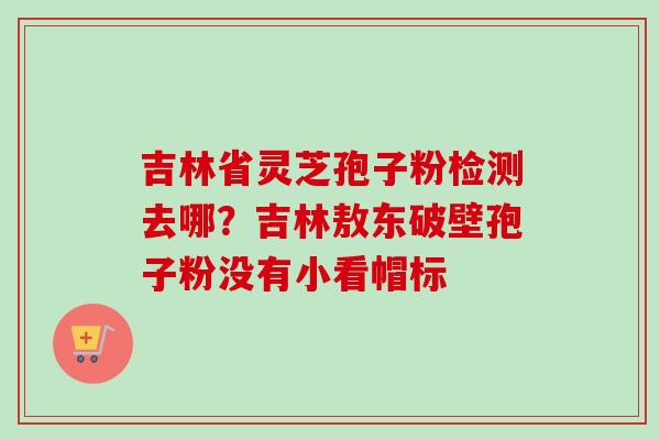 吉林省灵芝孢子粉检测去哪?吉林敖东破壁孢子粉没有小看帽标 吉林省灵芝孢子粉检测去哪?吉林敖东破壁孢子粉没有小看帽标