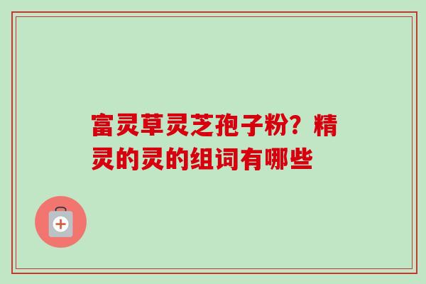富灵草灵芝孢子粉?精灵的灵的组词有哪些 富灵草灵芝孢子粉?精灵的灵的组词有哪些