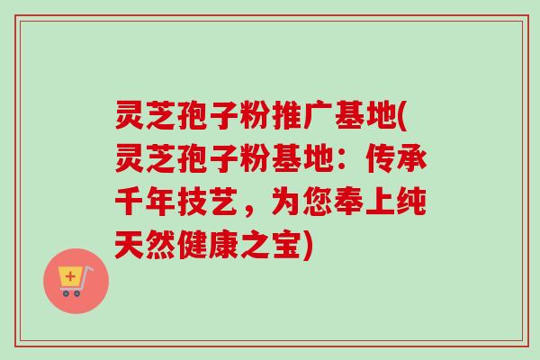 灵芝孢子粉推广基地(灵芝孢子粉基地:传承千年技艺,为您奉上纯天然健康之宝) 灵芝孢子粉推广基地(灵芝孢子粉基地:传承千年技艺,为您奉上纯天然健康之宝)