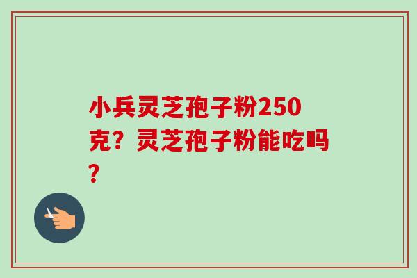 小兵灵芝孢子粉250克?灵芝孢子粉能吃吗? 小兵灵芝孢子粉250克?灵芝孢子粉能吃吗?