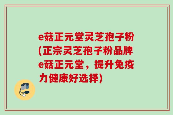 e菇正元堂灵芝孢子粉(正宗灵芝孢子粉品牌e菇正元堂,提升免疫力健康好选择) e菇正元堂灵芝孢子粉(正宗灵芝孢子粉品牌e菇正元堂,提升免疫力健康好选择)
