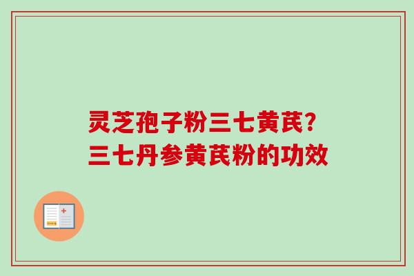 灵芝孢子粉三七黄芪?三七丹参黄芪粉的功效 灵芝孢子粉三七黄芪?三七丹参黄芪粉的功效