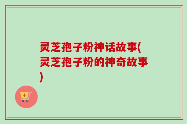 灵芝孢子粉神话故事(灵芝孢子粉的神奇故事) 灵芝孢子粉神话故事(灵芝孢子粉的神奇故事)
