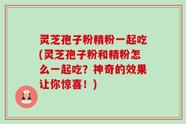 灵芝孢子粉精粉一起吃(灵芝孢子粉和精粉怎么一起吃?神奇的效果让你惊喜!) 灵芝孢子粉精粉一起吃(灵芝孢子粉和精粉怎么一起吃?神奇的效果让你惊喜!)