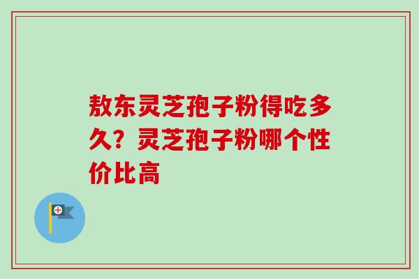 敖东灵芝孢子粉得吃多久?灵芝孢子粉哪个性价比高 敖东灵芝孢子粉得吃多久?灵芝孢子粉哪个性价比高