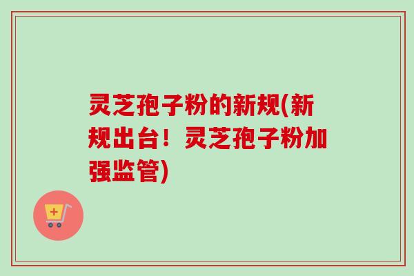 灵芝孢子粉的新规(新规出台!灵芝孢子粉加强监管) 灵芝孢子粉的新规(新规出台!灵芝孢子粉加强监管)
