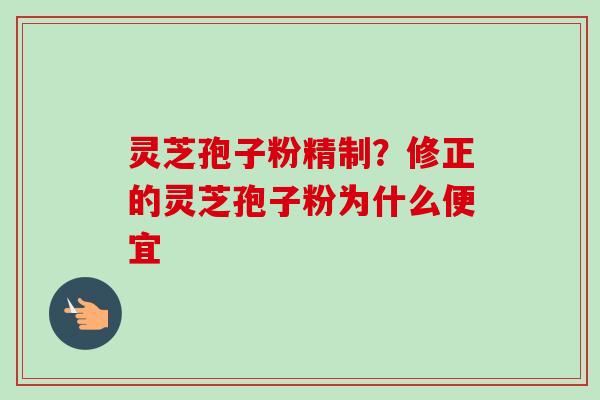 灵芝孢子粉精制?修正的灵芝孢子粉为什么便宜 灵芝孢子粉精制?修正的灵芝孢子粉为什么便宜