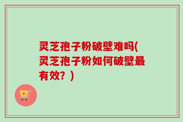 灵芝孢子粉破壁难吗(灵芝孢子粉如何破壁有效?) 灵芝孢子粉破壁难吗(灵芝孢子粉如何破壁有效?)