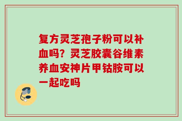 复方灵芝孢子粉可以补吗?灵芝胶囊谷维素安神片甲钴胺可以一起吃吗 复方灵芝孢子粉可以补吗?灵芝胶囊谷维素安神片甲钴胺可以一起吃吗