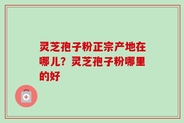 灵芝孢子粉正宗产地在哪儿?灵芝孢子粉哪里的好 灵芝孢子粉正宗产地在哪儿?灵芝孢子粉哪里的好