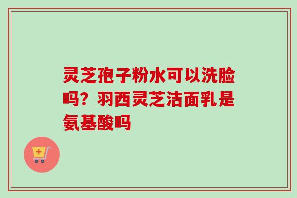 灵芝孢子粉水可以洗脸吗?羽西灵芝洁面乳是氨基酸吗 灵芝孢子粉水可以洗脸吗?羽西灵芝洁面乳是氨基酸吗