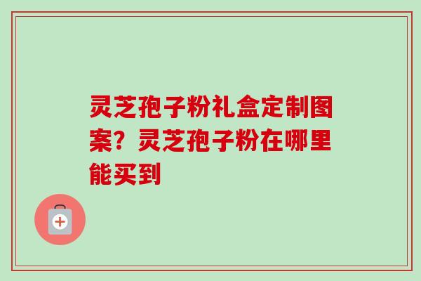 灵芝孢子粉礼盒定制图案?灵芝孢子粉在哪里能买到 灵芝孢子粉礼盒定制图案?灵芝孢子粉在哪里能买到