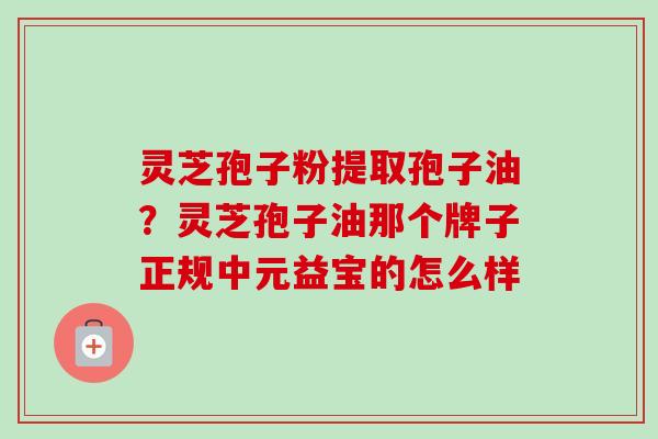 灵芝孢子粉提取孢子油?灵芝孢子油那个牌子正规中元益宝的怎么样 灵芝孢子粉提取孢子油?灵芝孢子油那个牌子正规中元益宝的怎么样
