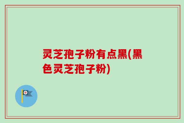 灵芝孢子粉有点黑(黑色灵芝孢子粉) 灵芝孢子粉有点黑(黑色灵芝孢子粉)