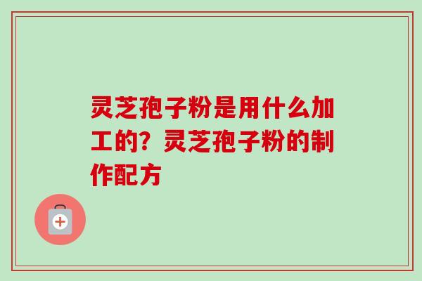 灵芝孢子粉是用什么加工的?灵芝孢子粉的制作配方 灵芝孢子粉是用什么加工的?灵芝孢子粉的制作配方