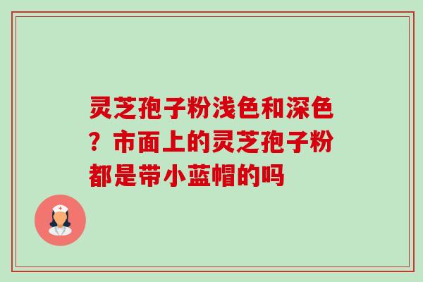 灵芝孢子粉浅色和深色?市面上的灵芝孢子粉都是带小蓝帽的吗 灵芝孢子粉浅色和深色?市面上的灵芝孢子粉都是带小蓝帽的吗