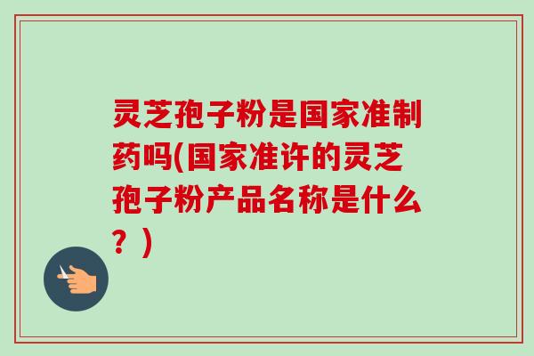 灵芝孢子粉是国家准制药吗(国家准许的灵芝孢子粉产品名称是什么？)