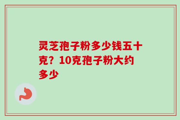 灵芝孢子粉多少钱五十克?10克孢子粉大约多少 灵芝孢子粉多少钱五十克?10克孢子粉大约多少