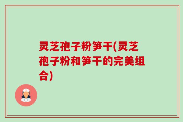 灵芝孢子粉笋干(灵芝孢子粉和笋干的完美组合)