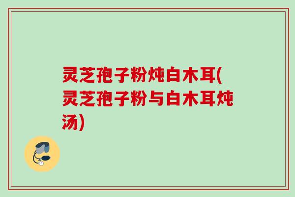 灵芝孢子粉炖白木耳(灵芝孢子粉与白木耳炖汤) 灵芝孢子粉炖白木耳(灵芝孢子粉与白木耳炖汤)