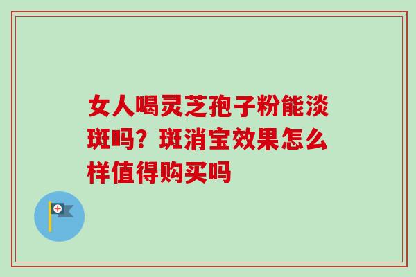 女人喝灵芝孢子粉能淡斑吗？斑消宝效果怎么样值得购买吗