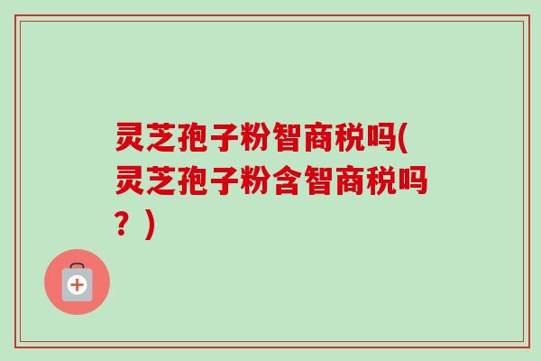 灵芝孢子粉智商税吗(灵芝孢子粉含智商税吗?) 灵芝孢子粉智商税吗(灵芝孢子粉含智商税吗?)