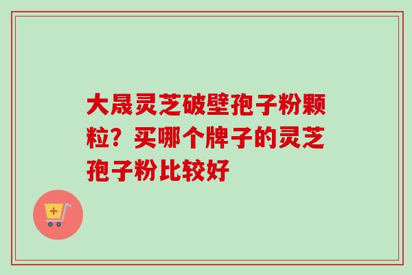 大晟灵芝破壁孢子粉颗粒？买哪个牌子的灵芝孢子粉比较好