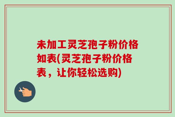未加工灵芝孢子粉价格如表(灵芝孢子粉价格表，让你轻松选购)