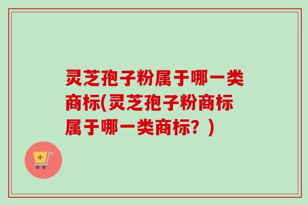 灵芝孢子粉属于哪一类商标(灵芝孢子粉商标属于哪一类商标?) 灵芝孢子粉属于哪一类商标(灵芝孢子粉商标属于哪一类商标?)