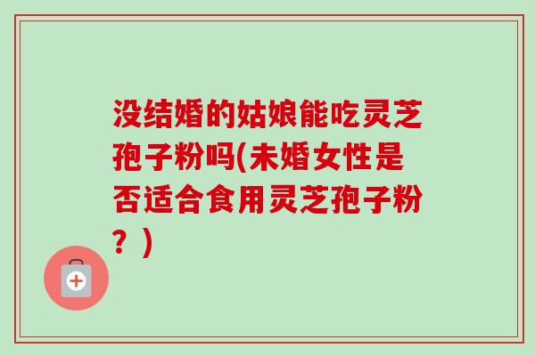 没结婚的姑娘能吃灵芝孢子粉吗(未婚女性是否适合食用灵芝孢子粉?) 没结婚的姑娘能吃灵芝孢子粉吗(未婚女性是否适合食用灵芝孢子粉?)