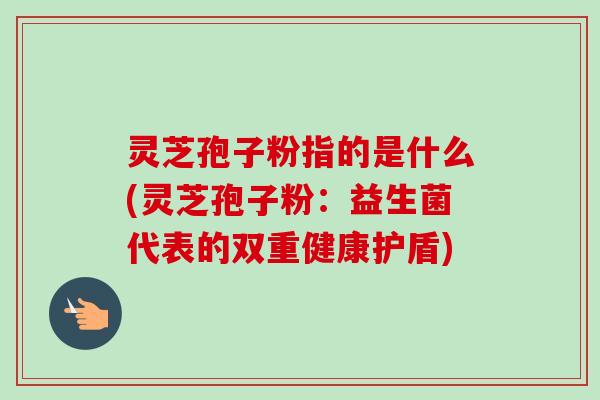 灵芝孢子粉指的是什么(灵芝孢子粉:益生菌代表的双重健康护盾) 灵芝孢子粉指的是什么(灵芝孢子粉:益生菌代表的双重健康护盾)