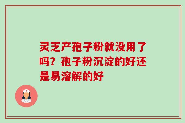 灵芝产孢子粉就没用了吗?孢子粉沉淀的好还是易溶解的好 灵芝产孢子粉就没用了吗?孢子粉沉淀的好还是易溶解的好