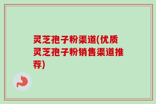 灵芝孢子粉渠道(优质灵芝孢子粉销售渠道推荐) 灵芝孢子粉渠道(优质灵芝孢子粉销售渠道推荐)