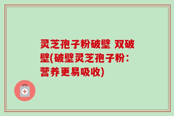 灵芝孢子粉破壁 双破壁(破壁灵芝孢子粉:营养更易吸收) 灵芝孢子粉破壁 双破壁(破壁灵芝孢子粉:营养更易吸收)