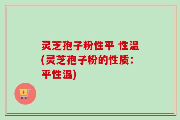 灵芝孢子粉性平 性温(灵芝孢子粉的性质:平性温) 灵芝孢子粉性平 性温(灵芝孢子粉的性质:平性温)