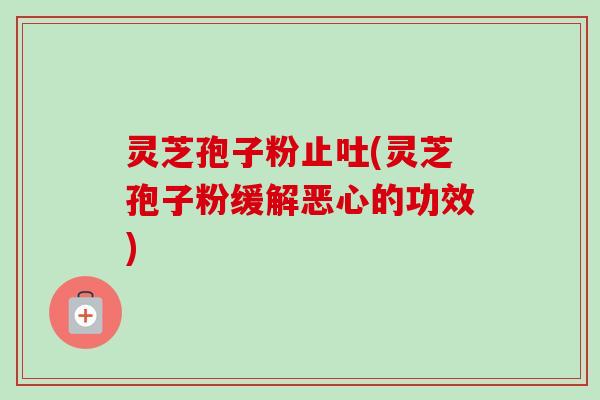 灵芝孢子粉止吐(灵芝孢子粉缓解恶心的功效) 灵芝孢子粉止吐(灵芝孢子粉缓解恶心的功效)