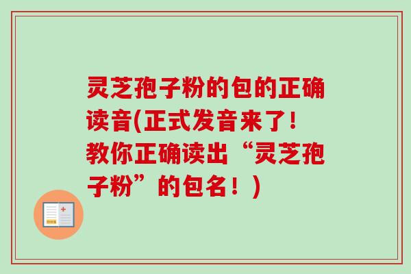 灵芝孢子粉的包的正确读音(正式发音来了！教你正确读出“灵芝孢子粉”的包名！)