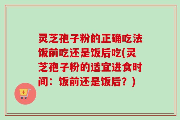 灵芝孢子粉的正确吃法饭前吃还是饭后吃(灵芝孢子粉的适宜进食时间:饭前还是饭后?) 灵芝孢子粉的正确吃法饭前吃还是饭后吃(灵芝孢子粉的适宜进食时间:饭前还是饭后?)