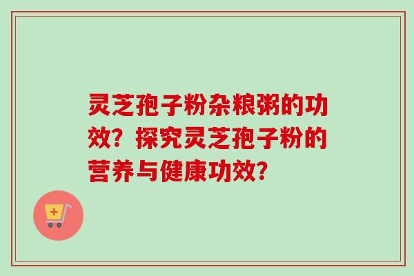 灵芝孢子粉杂粮粥的功效？探究灵芝孢子粉的营养与健康功效？