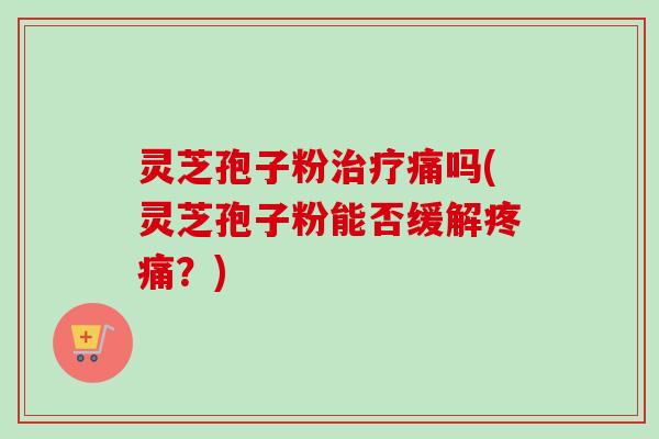 灵芝孢子粉痛吗(灵芝孢子粉能否缓解?) 灵芝孢子粉痛吗(灵芝孢子粉能否缓解?)