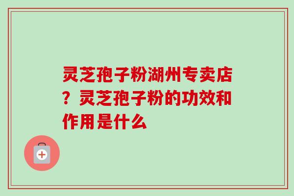 灵芝孢子粉湖州专卖店?灵芝孢子粉的功效和作用是什么 灵芝孢子粉湖州专卖店?灵芝孢子粉的功效和作用是什么