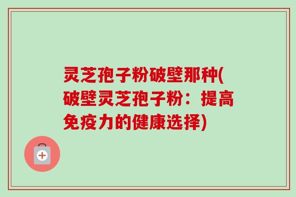 灵芝孢子粉破壁那种(破壁灵芝孢子粉:提高免疫力的健康选择) 灵芝孢子粉破壁那种(破壁灵芝孢子粉:提高免疫力的健康选择)
