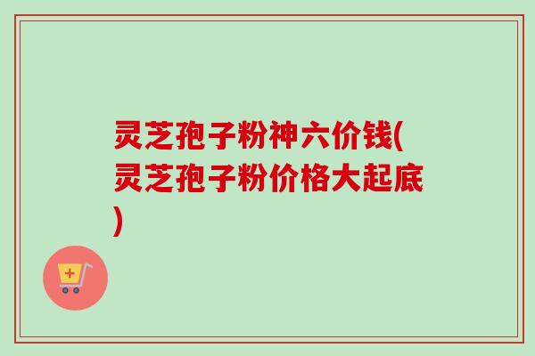 灵芝孢子粉神六价钱(灵芝孢子粉价格大起底)