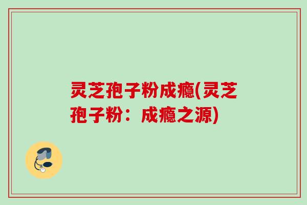 灵芝孢子粉成瘾(灵芝孢子粉:成瘾之源) 灵芝孢子粉成瘾(灵芝孢子粉:成瘾之源)