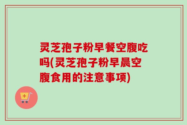 灵芝孢子粉早餐空腹吃吗(灵芝孢子粉早晨空腹食用的注意事项) 灵芝孢子粉早餐空腹吃吗(灵芝孢子粉早晨空腹食用的注意事项)