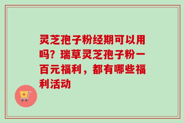 灵芝孢子粉经期可以用吗?瑞草灵芝孢子粉一百元福利,都有哪些福利活动 灵芝孢子粉经期可以用吗?瑞草灵芝孢子粉一百元福利,都有哪些福利活动